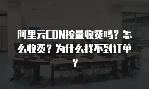 阿里云CDN按量收费吗？怎么收费？为什么找不到订单？