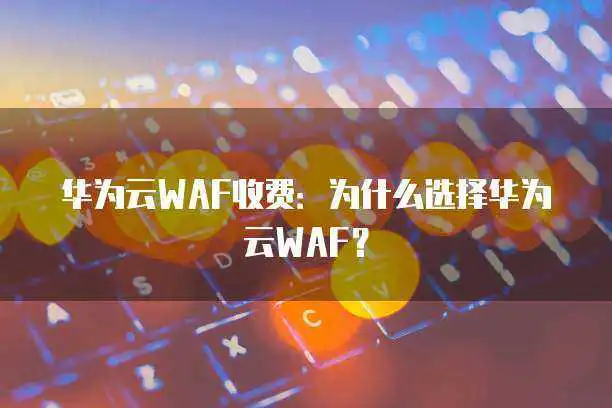 华为云WAF收费：为什么选择华为云WAF？