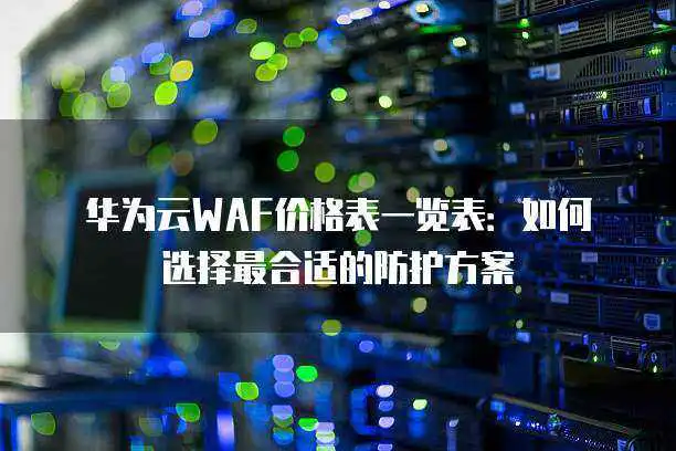 华为云WAF价格表一览表：如何<a href='/tag/354'>选择</a>最合适的防护方案