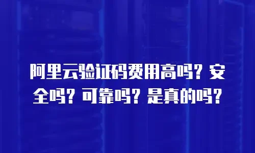 阿里云验证码费用高吗？安全吗？可靠吗？是真的吗？