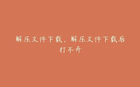 解压文件下载，解压文件下载后打不开